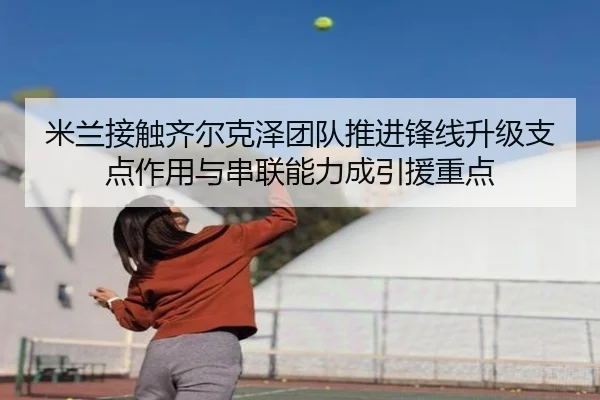 米兰接触齐尔克泽团队推进锋线升级支点作用与串联能力成引援重点