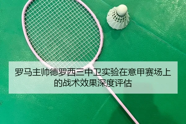 罗马主帅德罗西三中卫实验在意甲赛场上的战术效果深度评估